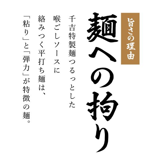 旨さの理由「麺への拘り」千吉特製つるっとした喉ごしソースに絡みつく平打ち麺は、「粘り」と「弾力」が特徴の麺。