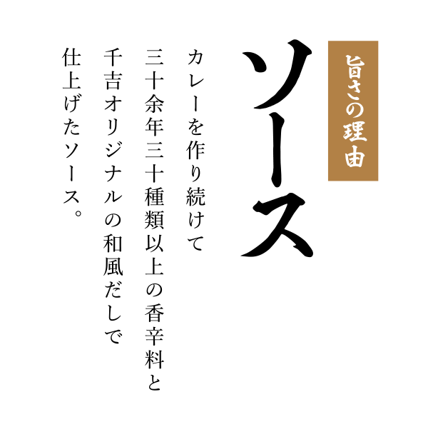 旨さの理由「ソース」カレーを作り続けて三十余年三十種類以上の香辛料と千吉オリジナルの和風だしで仕上げたソース。
